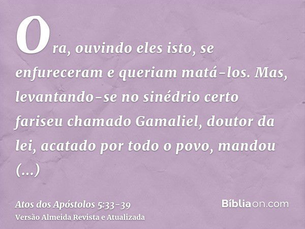 Ora, ouvindo eles isto, se enfureceram e queriam matá-los.Mas, levantando-se no sinédrio certo fariseu chamado Gamaliel, doutor da lei, acatado por todo o povo,