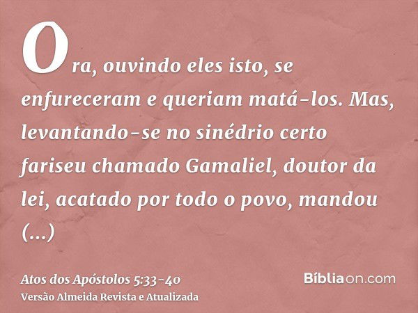 Ora, ouvindo eles isto, se enfureceram e queriam matá-los.Mas, levantando-se no sinédrio certo fariseu chamado Gamaliel, doutor da lei, acatado por todo o povo,