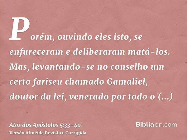 Porém, ouvindo eles isto, se enfureceram e deliberaram matá-los.Mas, levantando-se no conselho um certo fariseu chamado Gamaliel, doutor da lei, venerado por to