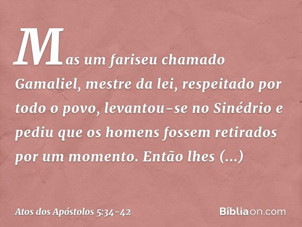 Mas um fariseu chamado Gamaliel, mestre da lei, respeitado por todo o povo, levantou-se no Sinédrio e pediu que os homens fossem retirados por um momento. Então