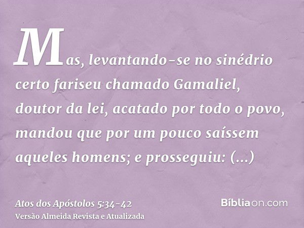 Mas, levantando-se no sinédrio certo fariseu chamado Gamaliel, doutor da lei, acatado por todo o povo, mandou que por um pouco saíssem aqueles homens;e prossegu