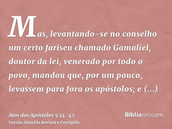 Mas, levantando-se no conselho um certo fariseu chamado Gamaliel, doutor da lei, venerado por todo o povo, mandou que, por um pouco, levassem para fora os apóst