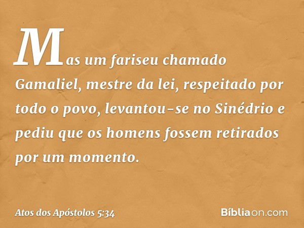 Mas um fariseu chamado Gamaliel, mestre da lei, respeitado por todo o povo, levantou-se no Sinédrio e pediu que os homens fossem retirados por um momento. -- At