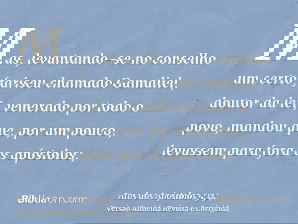 Mas, levantando-se no conselho um certo fariseu chamado Gamaliel, doutor da lei, venerado por todo o povo, mandou que, por um pouco, levassem para fora os apóst
