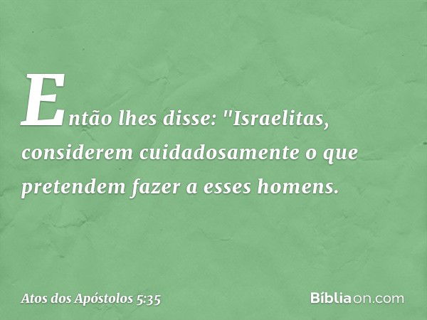 Então lhes disse: "Israelitas, considerem cuidadosamente o que pretendem fazer a esses homens. -- Atos dos Apóstolos 5:35