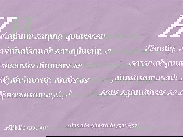 Há algum tempo, apareceu Teudas, reivindicando ser alguém, e cerca de quatrocentos homens se juntaram a ele. Ele foi morto, todos os seus seguidores se dispersa