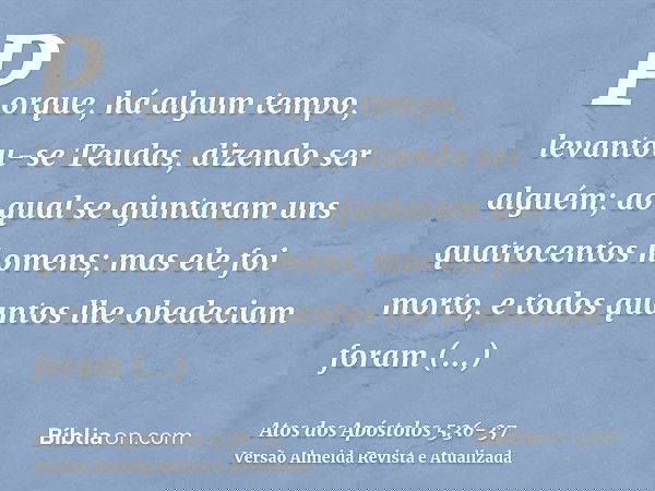 Porque, há algum tempo, levantou-se Teudas, dizendo ser alguém; ao qual se ajuntaram uns quatrocentos homens; mas ele foi morto, e todos quantos lhe obedeciam f