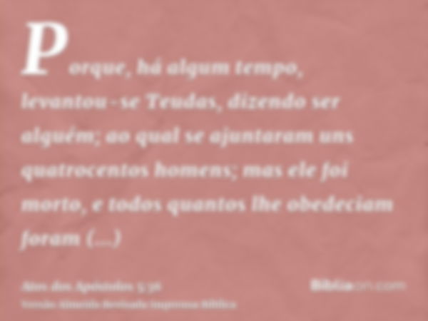 Porque, há algum tempo, levantou-se Teudas, dizendo ser alguém; ao qual se ajuntaram uns quatrocentos homens; mas ele foi morto, e todos quantos lhe obedeciam f