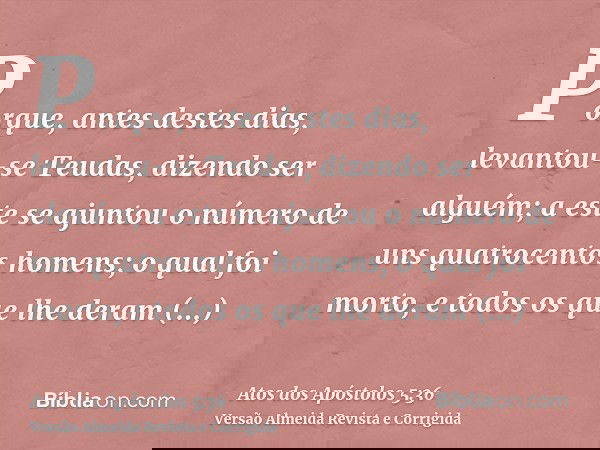 Porque, antes destes dias, levantou-se Teudas, dizendo ser alguém; a este se ajuntou o número de uns quatrocentos homens; o qual foi morto, e todos os que lhe d