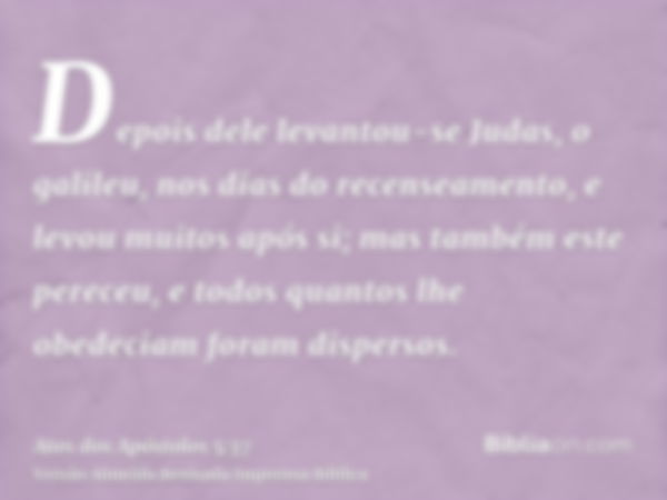 Depois dele levantou-se Judas, o galileu, nos dias do recenseamento, e levou muitos após si; mas também este pereceu, e todos quantos lhe obedeciam foram disper