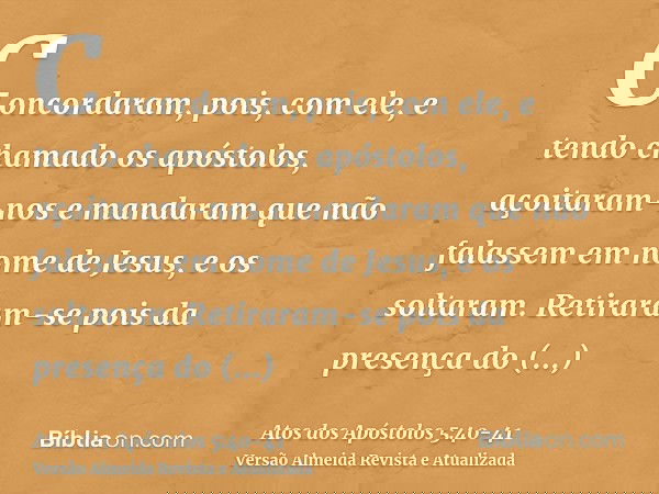 Concordaram, pois, com ele, e tendo chamado os apóstolos, açoitaram-nos e mandaram que não falassem em nome de Jesus, e os soltaram.Retiraram-se pois da presenç