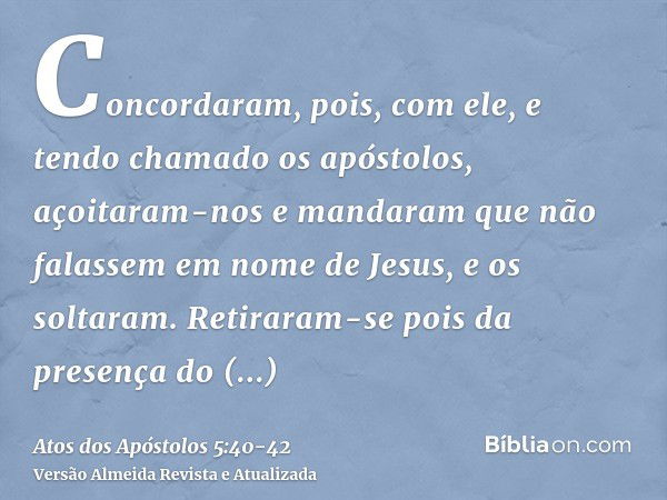 Concordaram, pois, com ele, e tendo chamado os apóstolos, açoitaram-nos e mandaram que não falassem em nome de Jesus, e os soltaram.Retiraram-se pois da presenç