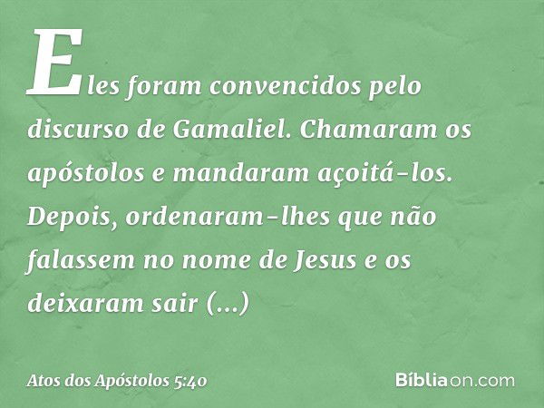 Eles foram convencidos pelo discurso de Gamaliel. Chamaram os apóstolos e mandaram açoitá-los. Depois, ordenaram-lhes que não falassem no nome de Jesus e os dei