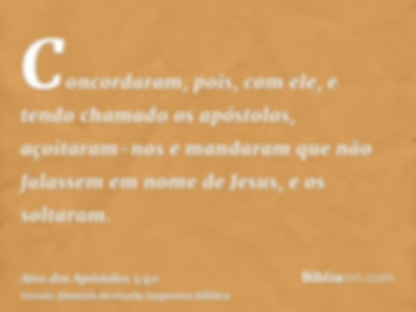 Concordaram, pois, com ele, e tendo chamado os apóstolos, açoitaram-nos e mandaram que não falassem em nome de Jesus, e os soltaram.