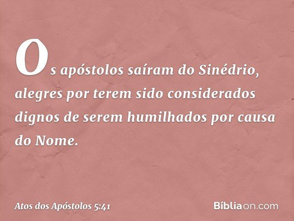 Os apóstolos saíram do Sinédrio, alegres por terem sido considerados dignos de serem humilhados por causa do Nome. -- Atos dos Apóstolos 5:41