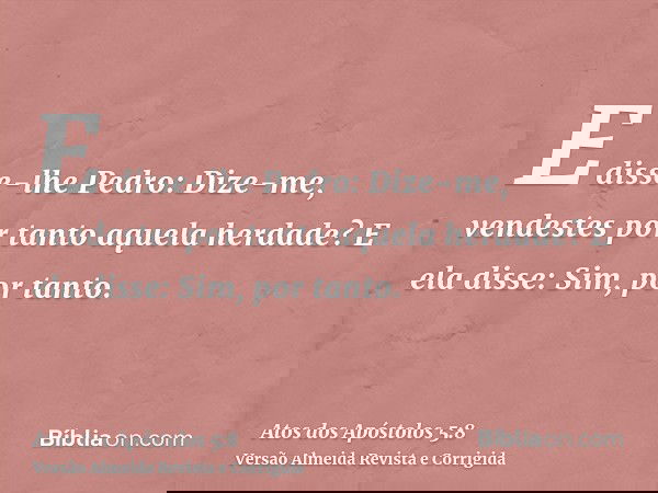 E disse-lhe Pedro: Dize-me, vendestes por tanto aquela herdade? E ela disse: Sim, por tanto.