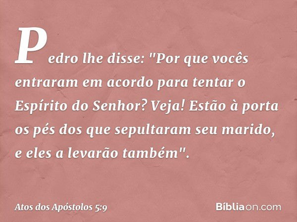 Pedro lhe disse: "Por que vocês entraram em acordo para tentar o Espírito do Senhor? Veja! Estão à porta os pés dos que sepultaram seu marido, e eles a levarão 