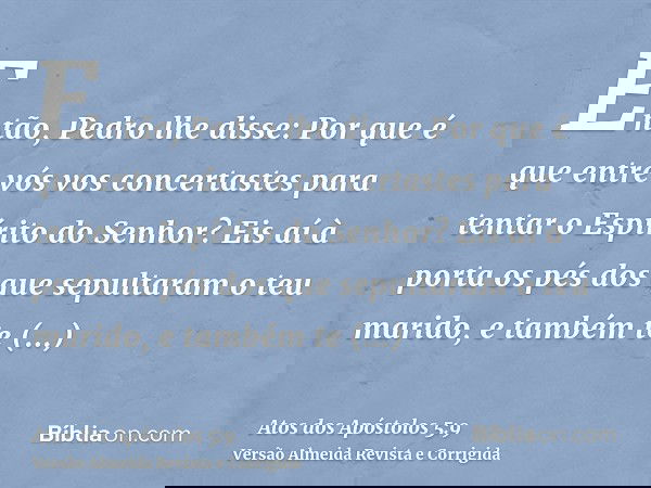 Então, Pedro lhe disse: Por que é que entre vós vos concertastes para tentar o Espírito do Senhor? Eis aí à porta os pés dos que sepultaram o teu marido, e tamb