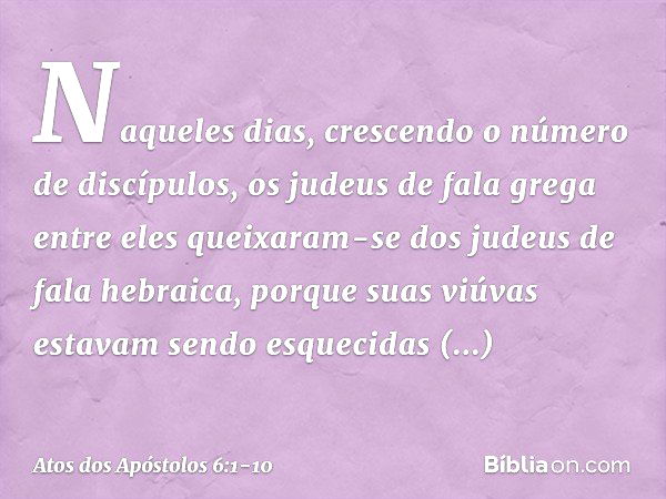 Naqueles dias, crescendo o número de discípulos, os judeus de fala grega entre eles queixaram-se dos judeus de fala hebraica, porque suas viúvas estavam sendo e