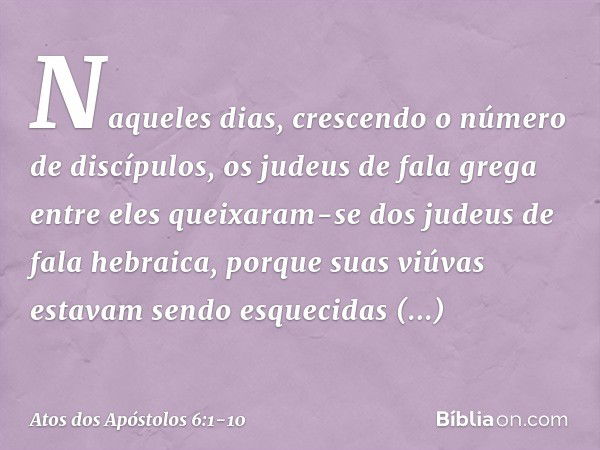 Naqueles dias, crescendo o número de discípulos, os judeus de fala grega entre eles queixaram-se dos judeus de fala hebraica, porque suas viúvas estavam sendo e