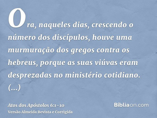 Ora, naqueles dias, crescendo o número dos discípulos, houve uma murmuração dos gregos contra os hebreus, porque as suas viúvas eram desprezadas no ministério c