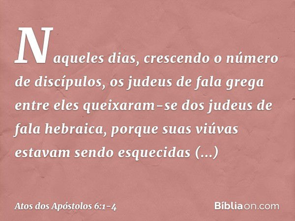 Naqueles dias, crescendo o número de discípulos, os judeus de fala grega entre eles queixaram-se dos judeus de fala hebraica, porque suas viúvas estavam sendo e