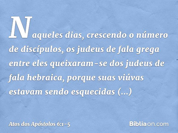 Naqueles dias, crescendo o número de discípulos, os judeus de fala grega entre eles queixaram-se dos judeus de fala hebraica, porque suas viúvas estavam sendo e