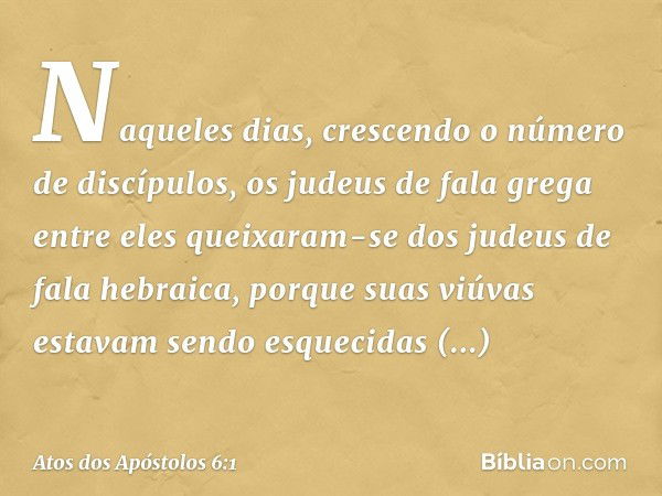 Naqueles dias, crescendo o número de discípulos, os judeus de fala grega entre eles queixaram-se dos judeus de fala hebraica, porque suas viúvas estavam sendo e