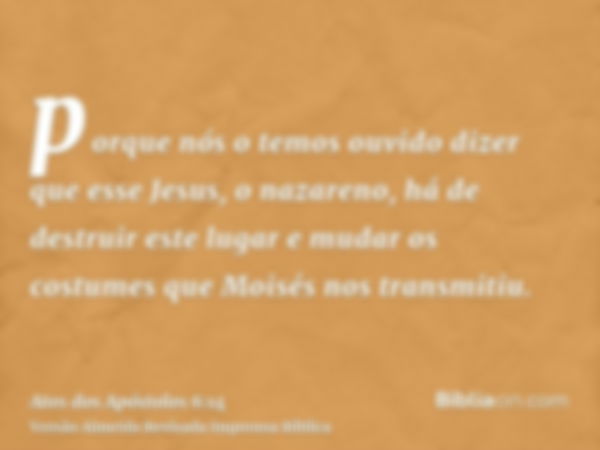 porque nós o temos ouvido dizer que esse Jesus, o nazareno, há de destruir este lugar e mudar os costumes que Moisés nos transmitiu.