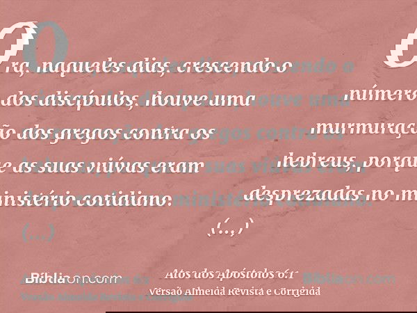 Ora, naqueles dias, crescendo o número dos discípulos, houve uma murmuração dos gregos contra os hebreus, porque as suas viúvas eram desprezadas no ministério c