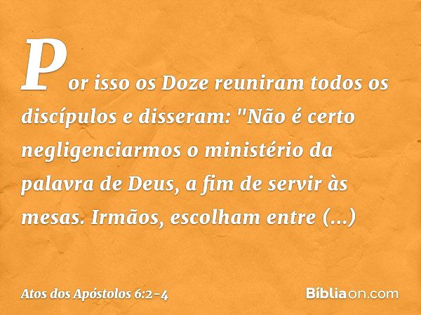 Por isso os Doze reuniram todos os discípulos e disseram: "Não é certo negligenciarmos o ministério da palavra de Deus, a fim de servir às mesas. Irmãos, escolh