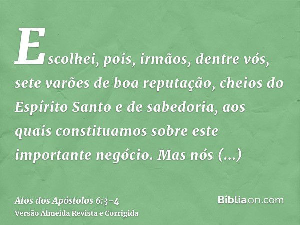 Escolhei, pois, irmãos, dentre vós, sete varões de boa reputação, cheios do Espírito Santo e de sabedoria, aos quais constituamos sobre este importante negócio.