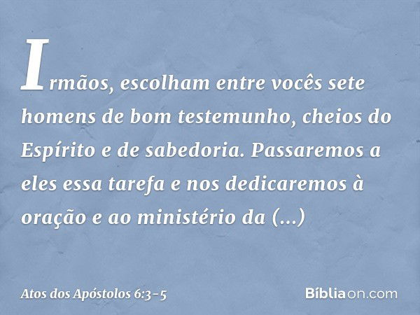 Irmãos, escolham entre vocês sete homens de bom testemunho, cheios do Espírito e de sabedoria. Passaremos a eles essa tarefa e nos dedicaremos à oração e ao min