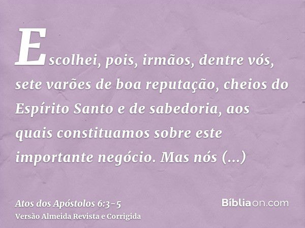 Escolhei, pois, irmãos, dentre vós, sete varões de boa reputação, cheios do Espírito Santo e de sabedoria, aos quais constituamos sobre este importante negócio.