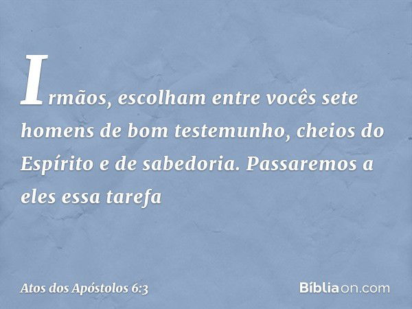 Irmãos, escolham entre vocês sete homens de bom testemunho, cheios do Espírito e de sabedoria. Passaremos a eles essa tarefa -- Atos dos Apóstolos 6:3