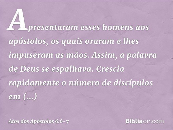 Apresentaram esses homens aos apóstolos, os quais oraram e lhes impuseram as mãos. Assim, a palavra de Deus se espalhava. Crescia rapidamente o número de discíp