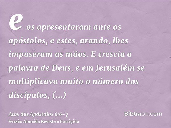 e os apresentaram ante os apóstolos, e estes, orando, lhes impuseram as mãos.E crescia a palavra de Deus, e em Jerusalém se multiplicava muito o número dos disc