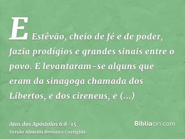 E Estêvão, cheio de fé e de poder, fazia prodígios e grandes sinais entre o povo.E levantaram-se alguns que eram da sinagoga chamada dos Libertos, e dos cireneu