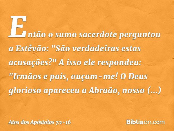 Então o sumo sacerdote perguntou a Estêvão: "São verdadeiras estas acusações?" A isso ele respondeu: "Irmãos e pais, ouçam-me! O Deus glorioso apareceu a Abraão