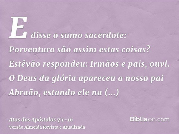 E disse o sumo sacerdote: Porventura são assim estas coisas?Estêvão respondeu: Irmãos e pais, ouvi. O Deus da glória apareceu a nosso pai Abraão, estando ele na