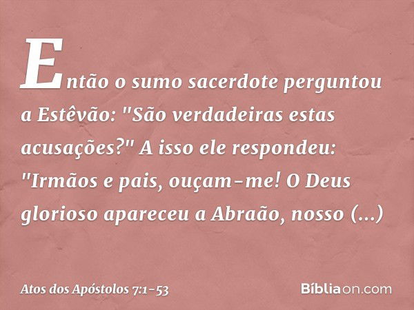 Então o sumo sacerdote perguntou a Estêvão: "São verdadeiras estas acusações?" A isso ele respondeu: "Irmãos e pais, ouçam-me! O Deus glorioso apareceu a Abraão