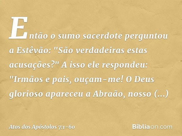 Então o sumo sacerdote perguntou a Estêvão: "São verdadeiras estas acusações?" A isso ele respondeu: "Irmãos e pais, ouçam-me! O Deus glorioso apareceu a Abraão