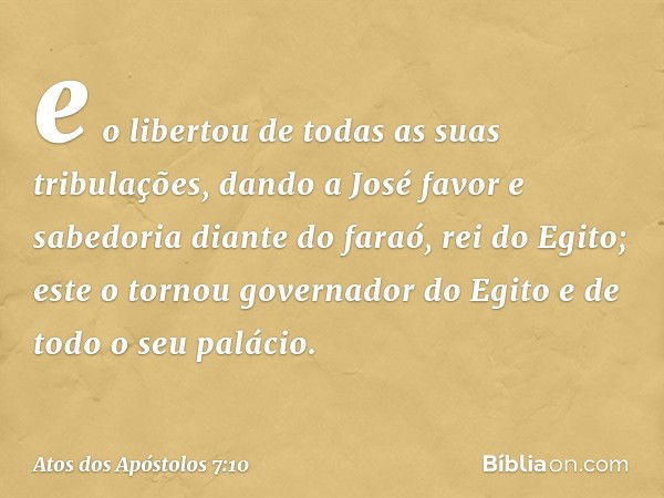 e o libertou de todas as suas tribulações, dando a José favor e sabedoria diante do faraó, rei do Egito; este o tornou governador do Egito e de todo o seu palác