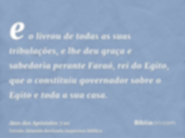 e o livrou de todas as suas tribulações, e lhe deu graça e sabedoria perante Faraó, rei do Egito, que o constituiu governador sobre o Egito e toda a sua casa.