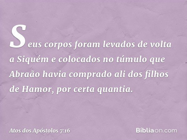 Seus corpos foram levados de volta a Siquém e colocados no túmulo que Abraão havia comprado ali dos filhos de Hamor, por certa quantia. -- Atos dos Apóstolos 7: