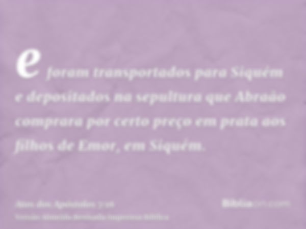 e foram transportados para Siquém e depositados na sepultura que Abraão comprara por certo preço em prata aos filhos de Emor, em Siquém.