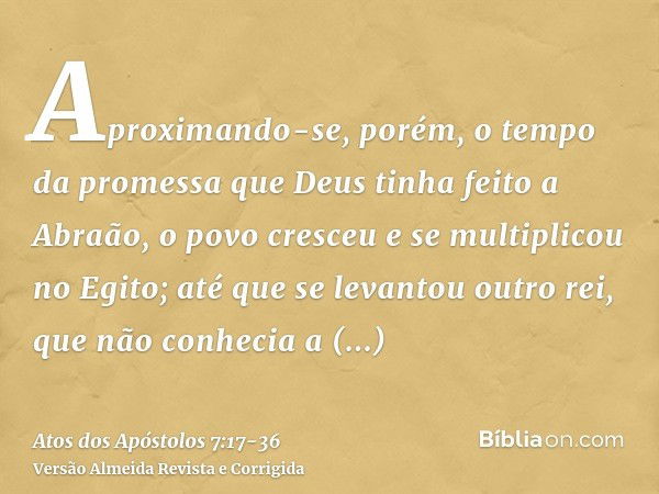 Aproximando-se, porém, o tempo da promessa que Deus tinha feito a Abraão, o povo cresceu e se multiplicou no Egito;até que se levantou outro rei, que não conhec