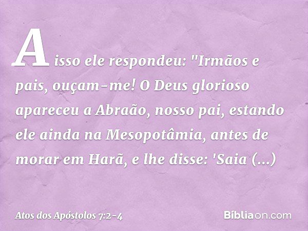 A isso ele respondeu: "Irmãos e pais, ouçam-me! O Deus glorioso apareceu a Abraão, nosso pai, estando ele ainda na Mesopotâmia, antes de morar em Harã, e lhe di