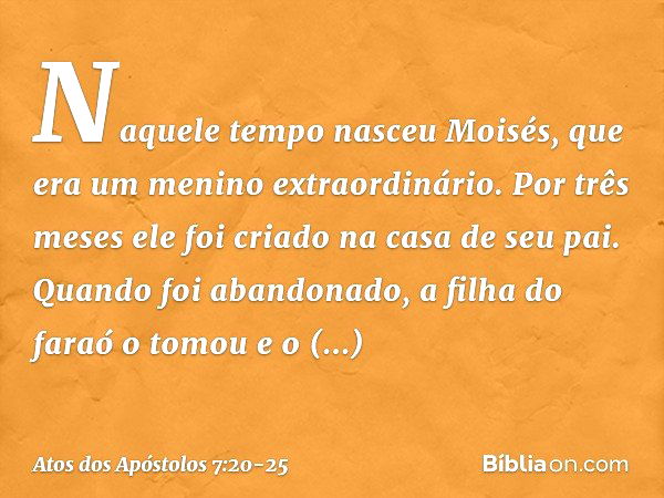 "Naquele tempo nasceu Moisés, que era um menino extraordinário. Por três meses ele foi criado na casa de seu pai. Quando foi abandonado, a filha do faraó o tomo