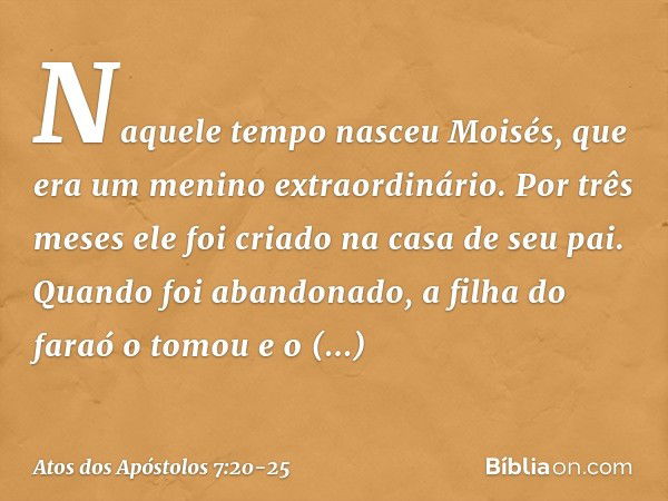 "Naquele tempo nasceu Moisés, que era um menino extraordinário. Por três meses ele foi criado na casa de seu pai. Quando foi abandonado, a filha do faraó o tomo